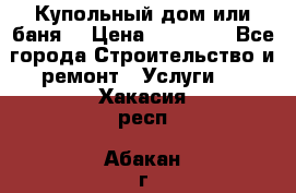 Купольный дом или баня  › Цена ­ 68 000 - Все города Строительство и ремонт » Услуги   . Хакасия респ.,Абакан г.